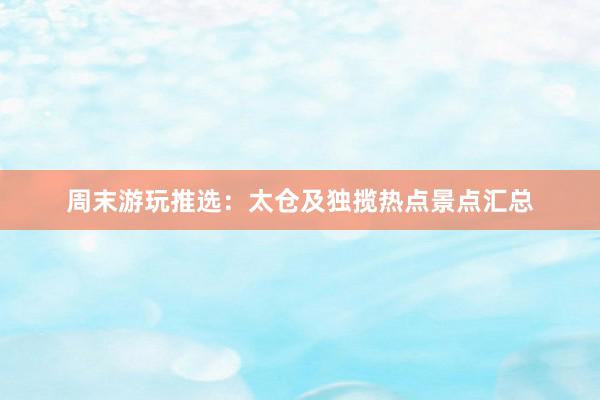 周末游玩推选：太仓及独揽热点景点汇总