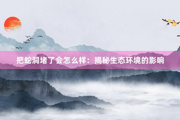 把蛇洞堵了会怎么样：揭秘生态环境的影响
