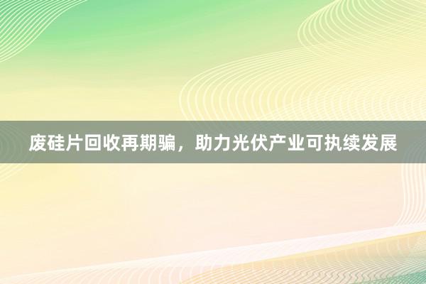 废硅片回收再期骗，助力光伏产业可执续发展