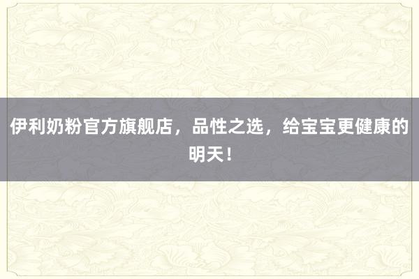 伊利奶粉官方旗舰店，品性之选，给宝宝更健康的明天！
